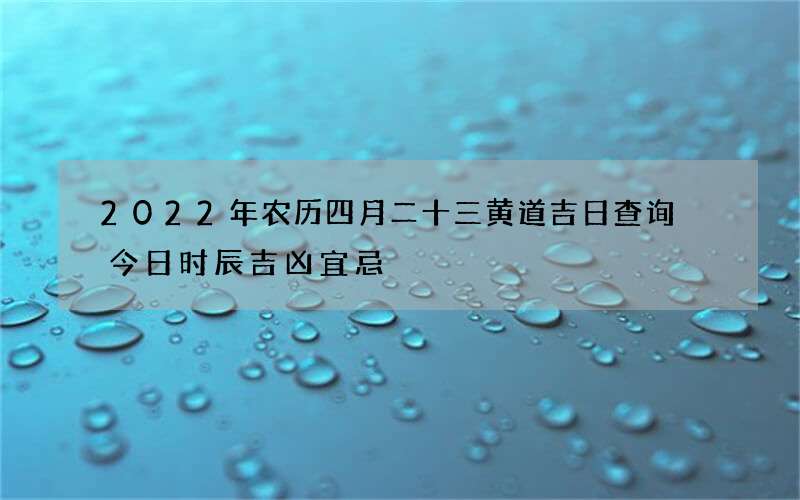 2022年农历四月二十三黄道吉日查询 今日时辰吉凶宜忌